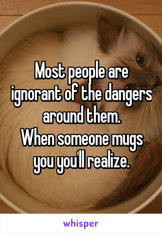 Most people are ignorant of the dangers around them.
When someone mugs you you'll realize.