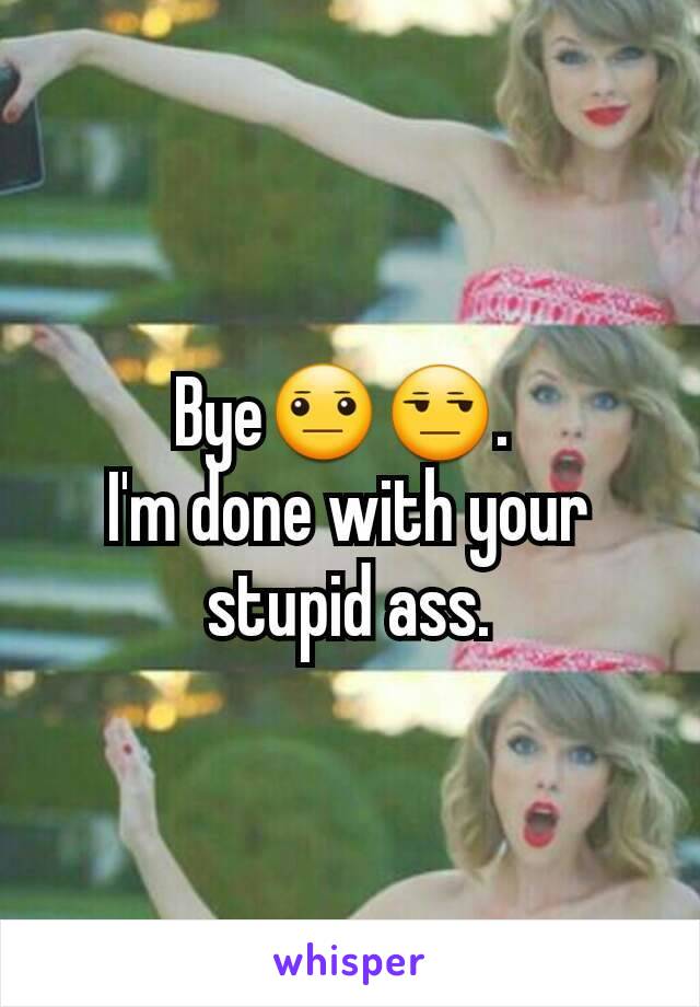 Bye😐😒. 
I'm done with your stupid ass.