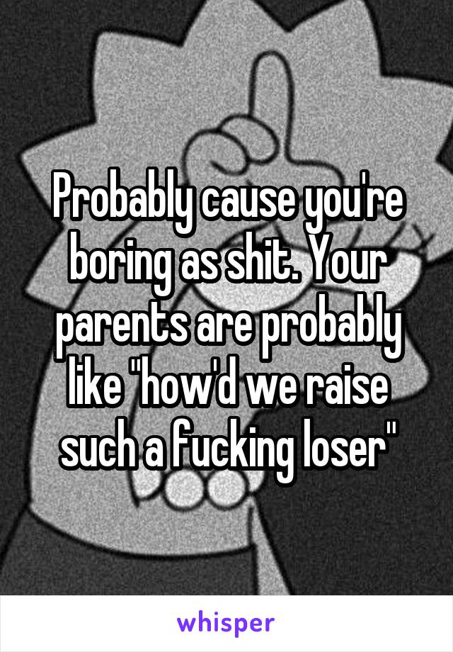 Probably cause you're boring as shit. Your parents are probably like "how'd we raise such a fucking loser"