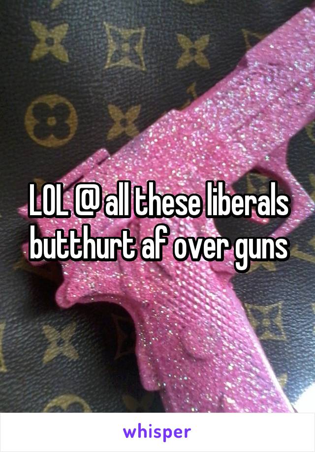 LOL @ all these liberals butthurt af over guns