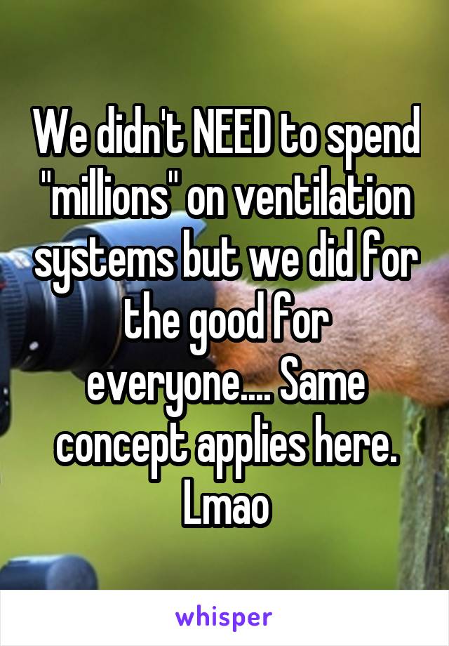 We didn't NEED to spend "millions" on ventilation systems but we did for the good for everyone.... Same concept applies here. Lmao