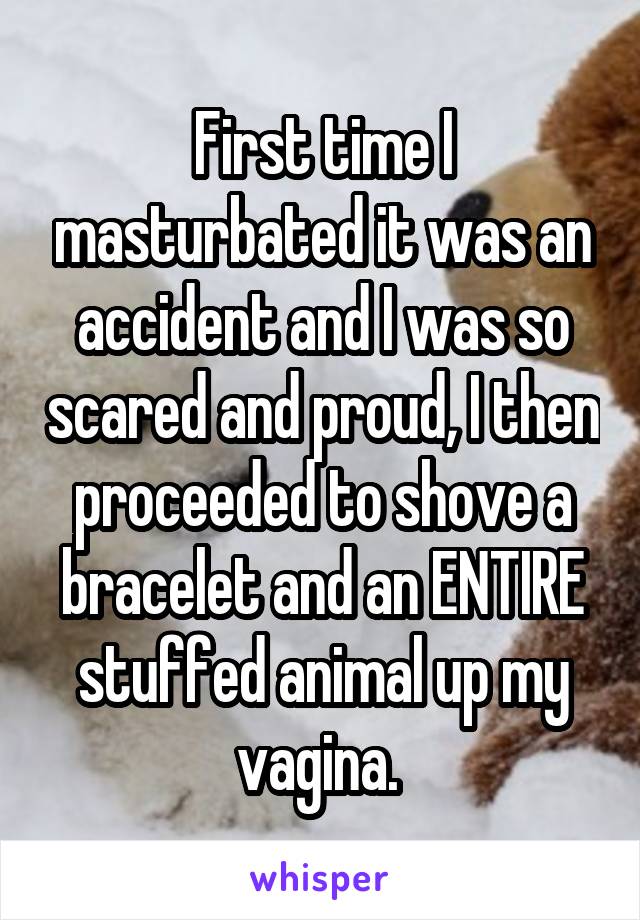 First time I masturbated it was an accident and I was so scared and proud, I then proceeded to shove a bracelet and an ENTIRE stuffed animal up my vagina. 