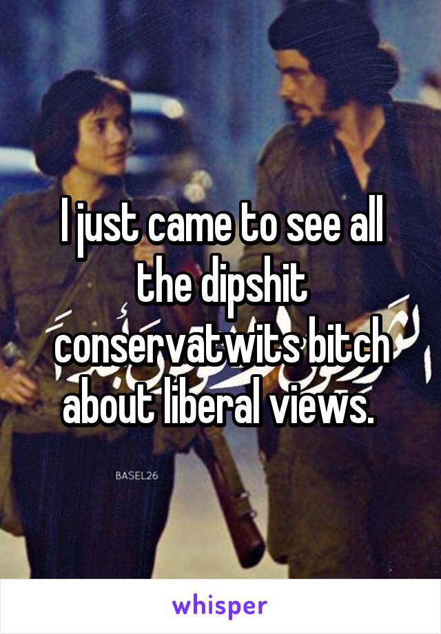 I just came to see all the dipshit conservatwits bitch about liberal views. 