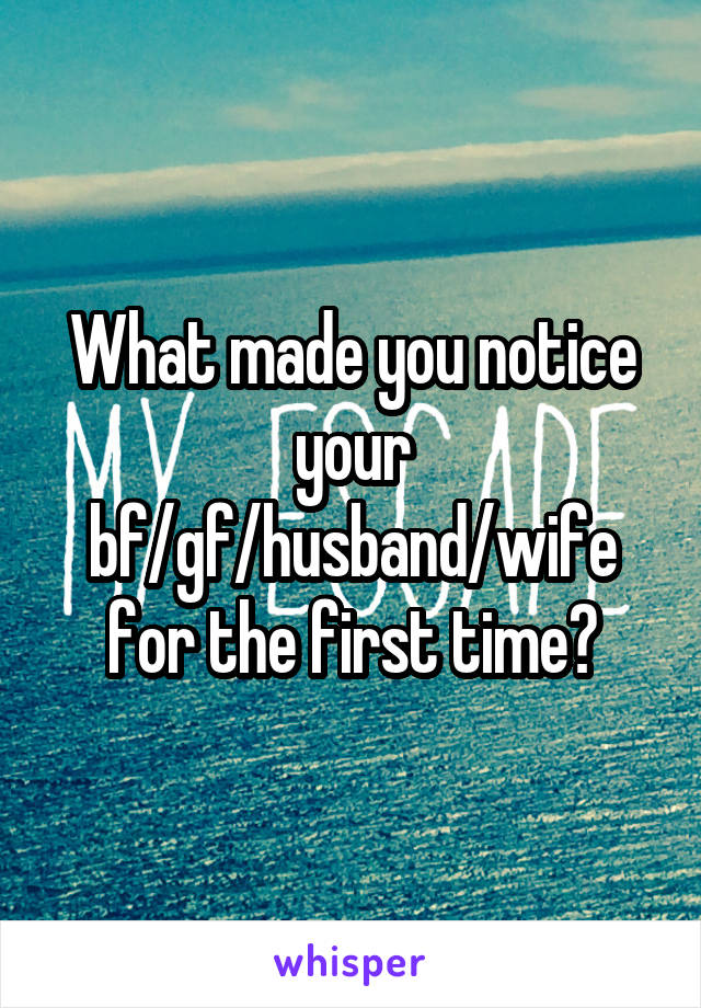 What made you notice your bf/gf/husband/wife for the first time?