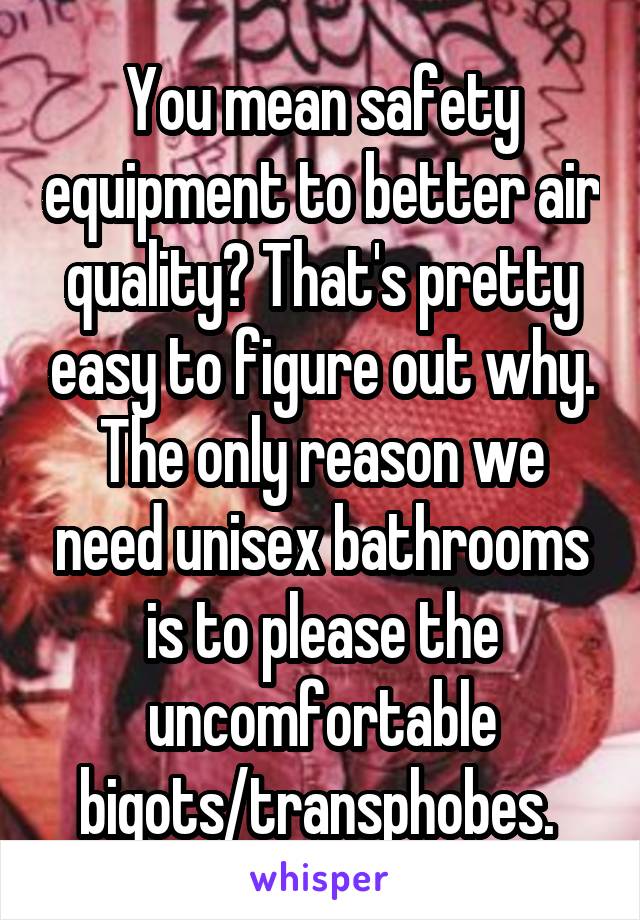 You mean safety equipment to better air quality? That's pretty easy to figure out why. The only reason we need unisex bathrooms is to please the uncomfortable bigots/transphobes. 