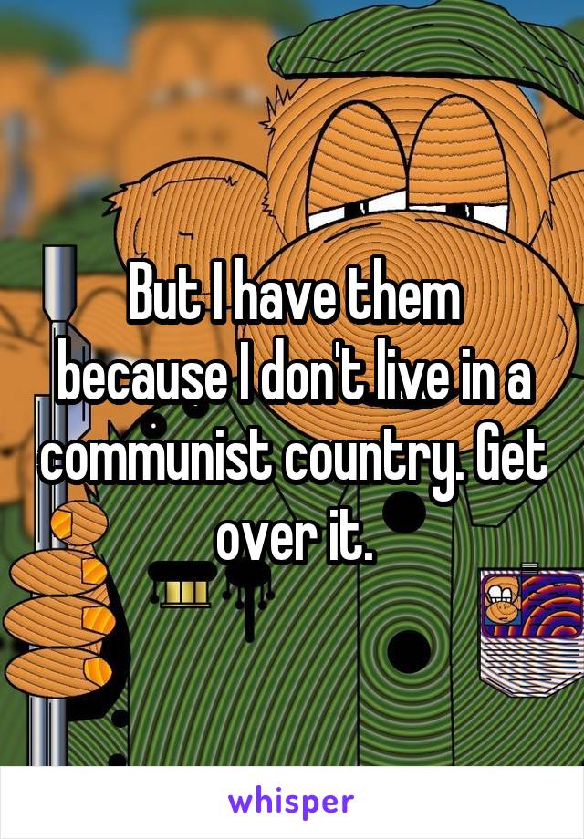 But I have them because I don't live in a communist country. Get over it.