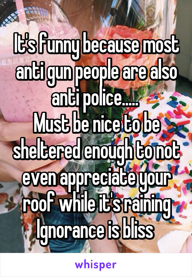 It's funny because most anti gun people are also anti police..... 
Must be nice to be sheltered enough to not even appreciate your roof while it's raining
Ignorance is bliss 