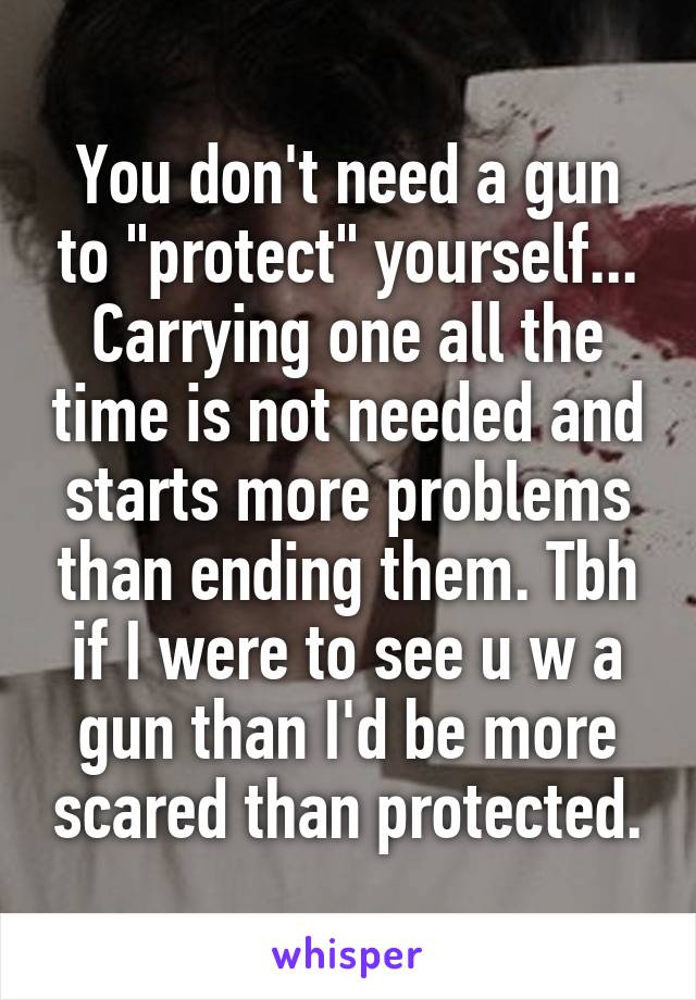 You don't need a gun to "protect" yourself... Carrying one all the time is not needed and starts more problems than ending them. Tbh if I were to see u w a gun than I'd be more scared than protected.