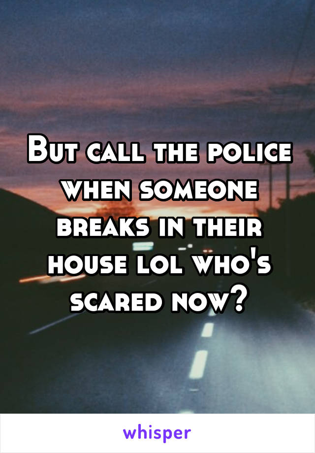 But call the police when someone breaks in their house lol who's scared now?