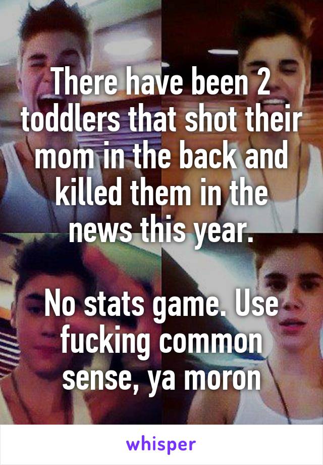 There have been 2 toddlers that shot their mom in the back and killed them in the news this year.

No stats game. Use fucking common sense, ya moron