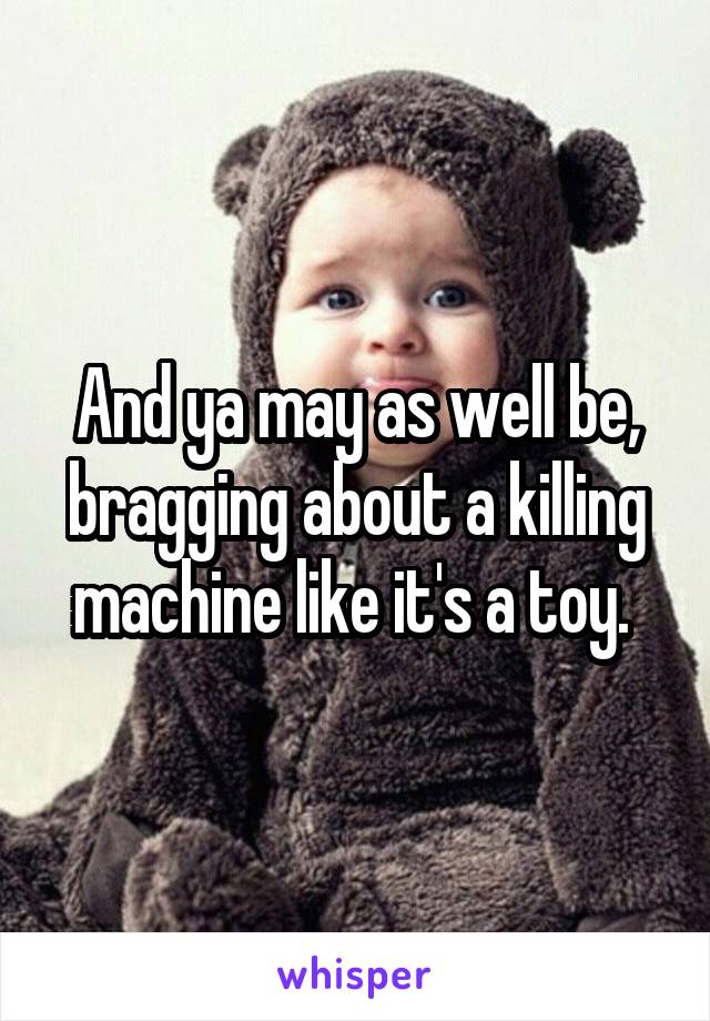 And ya may as well be, bragging about a killing machine like it's a toy. 