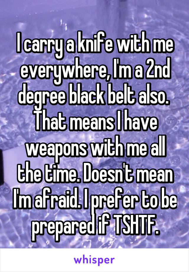 I carry a knife with me everywhere, I'm a 2nd degree black belt also.  That means I have weapons with me all the time. Doesn't mean I'm afraid. I prefer to be prepared if TSHTF.