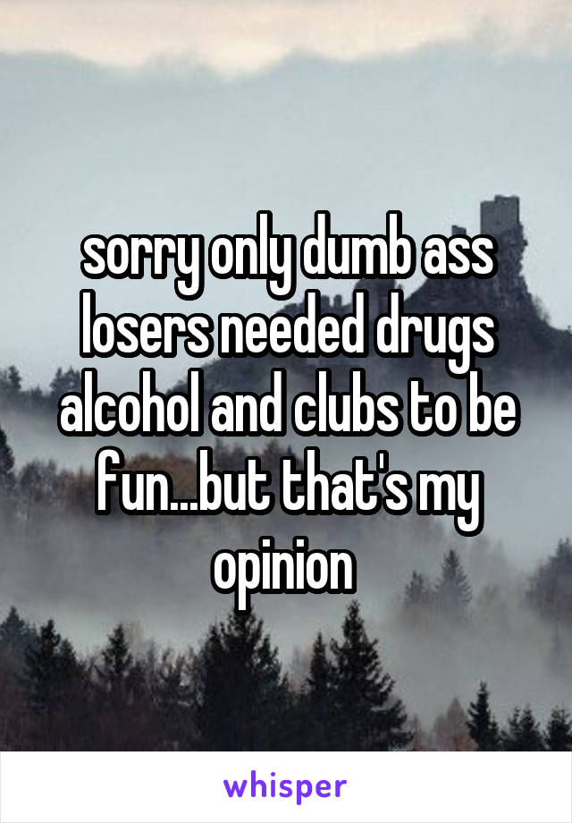 sorry only dumb ass losers needed drugs alcohol and clubs to be fun...but that's my opinion 