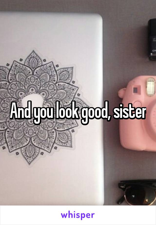 And you look good, sister