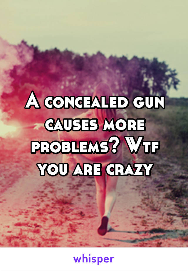 A concealed gun causes more problems? Wtf you are crazy