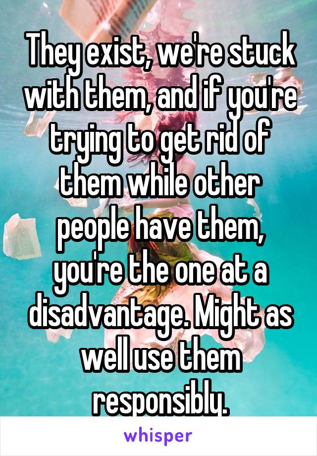 They exist, we're stuck with them, and if you're trying to get rid of them while other people have them, you're the one at a disadvantage. Might as well use them responsibly.