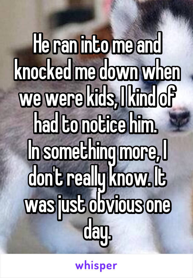 He ran into me and knocked me down when we were kids, I kind of had to notice him. 
In something more, I don't really know. It was just obvious one day.