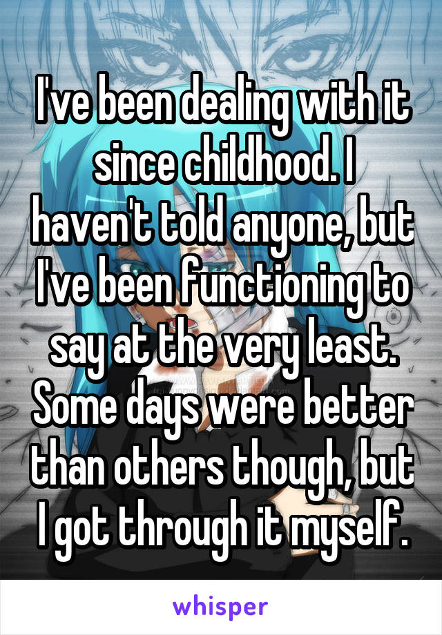 I've been dealing with it since childhood. I haven't told anyone, but I've been functioning to say at the very least. Some days were better than others though, but I got through it myself.