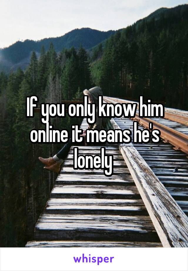 If you only know him online it means he's lonely 