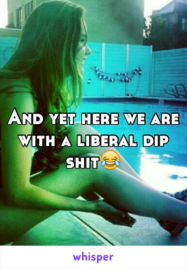 And yet here we are  with a liberal dip shit😂