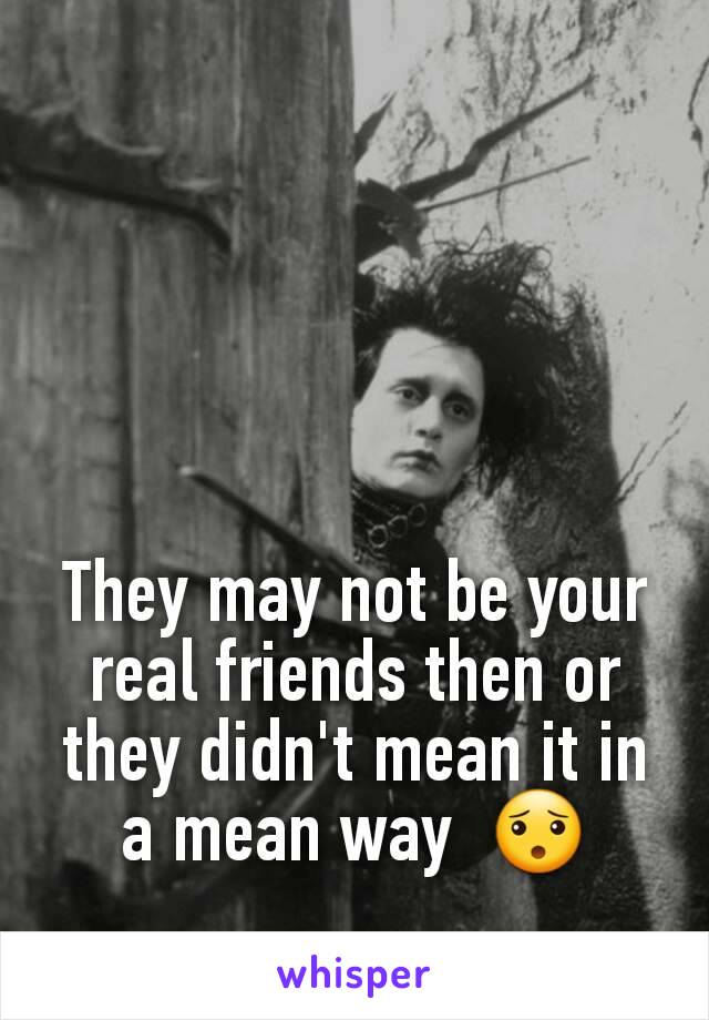 They may not be your real friends then or they didn't mean it in a mean way  😯