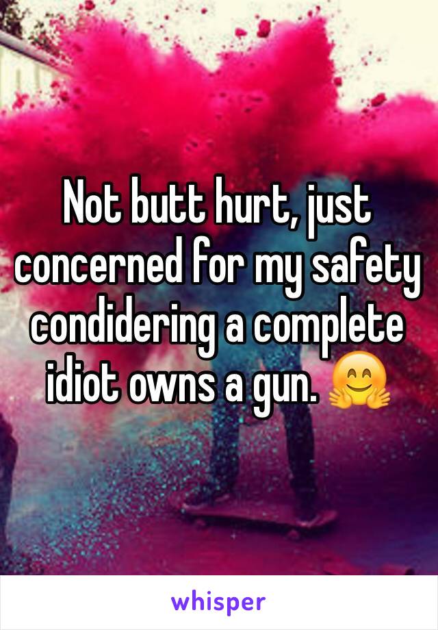 Not butt hurt, just concerned for my safety condidering a complete idiot owns a gun. 🤗