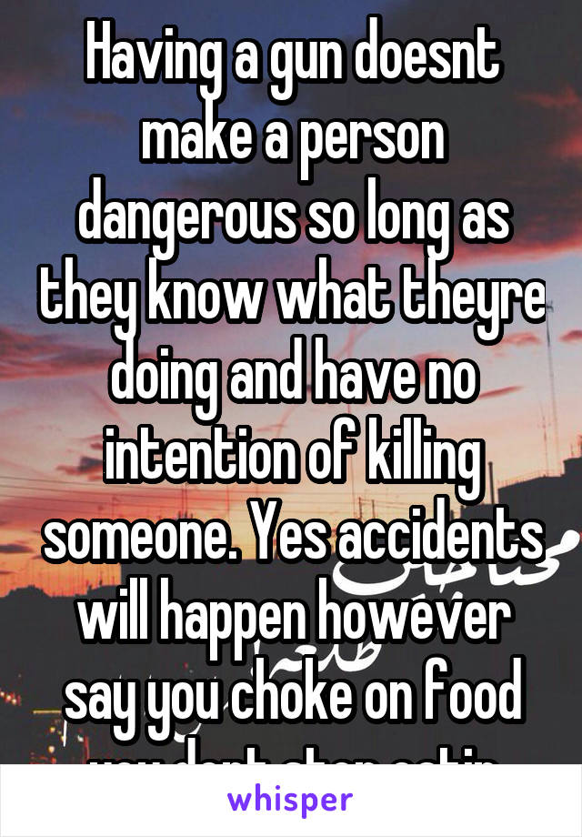 Having a gun doesnt make a person dangerous so long as they know what theyre doing and have no intention of killing someone. Yes accidents will happen however say you choke on food you dont stop eatin