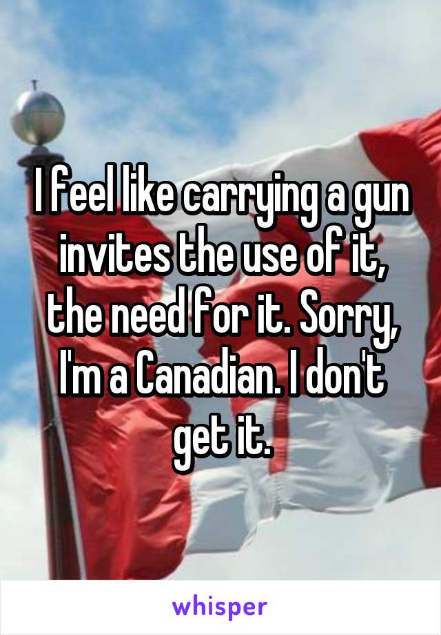 I feel like carrying a gun invites the use of it, the need for it. Sorry, I'm a Canadian. I don't get it.