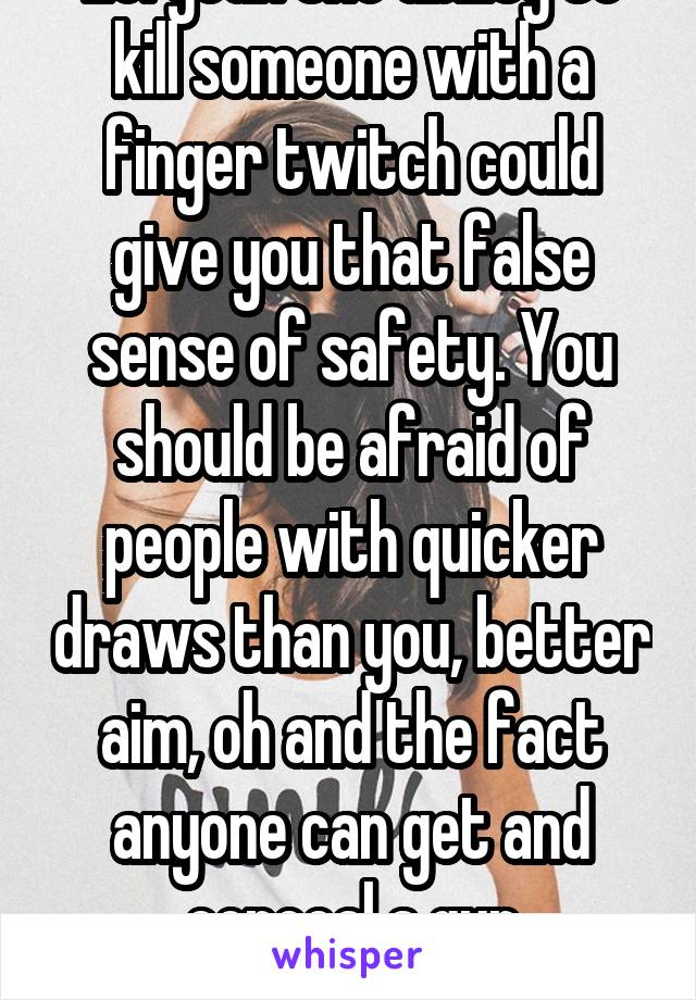 Lol yeah the ability to kill someone with a finger twitch could give you that false sense of safety. You should be afraid of people with quicker draws than you, better aim, oh and the fact anyone can get and conceal a gun nowadays. 