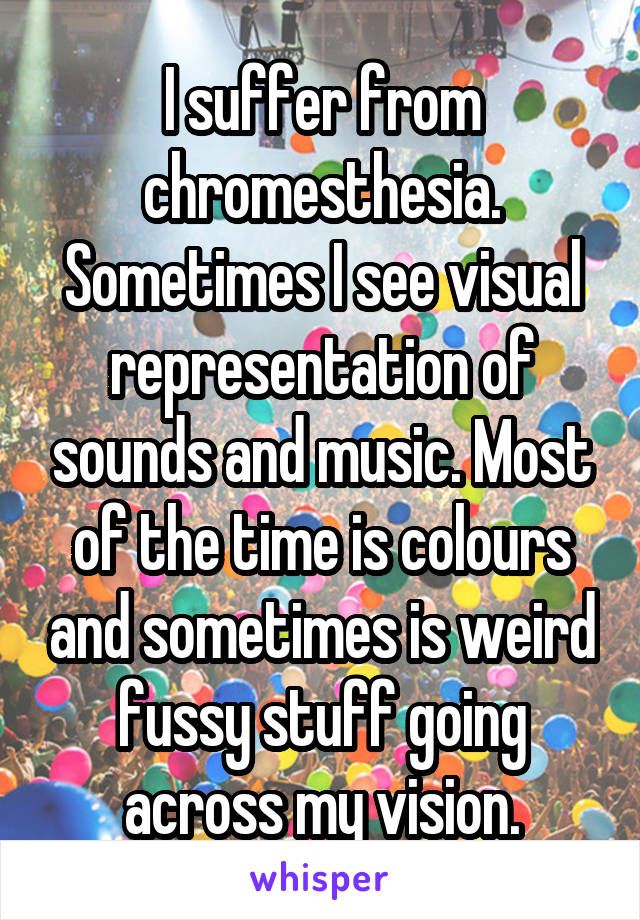 I suffer from chromesthesia. Sometimes I see visual representation of sounds and music. Most of the time is colours and sometimes is weird fussy stuff going across my vision.
