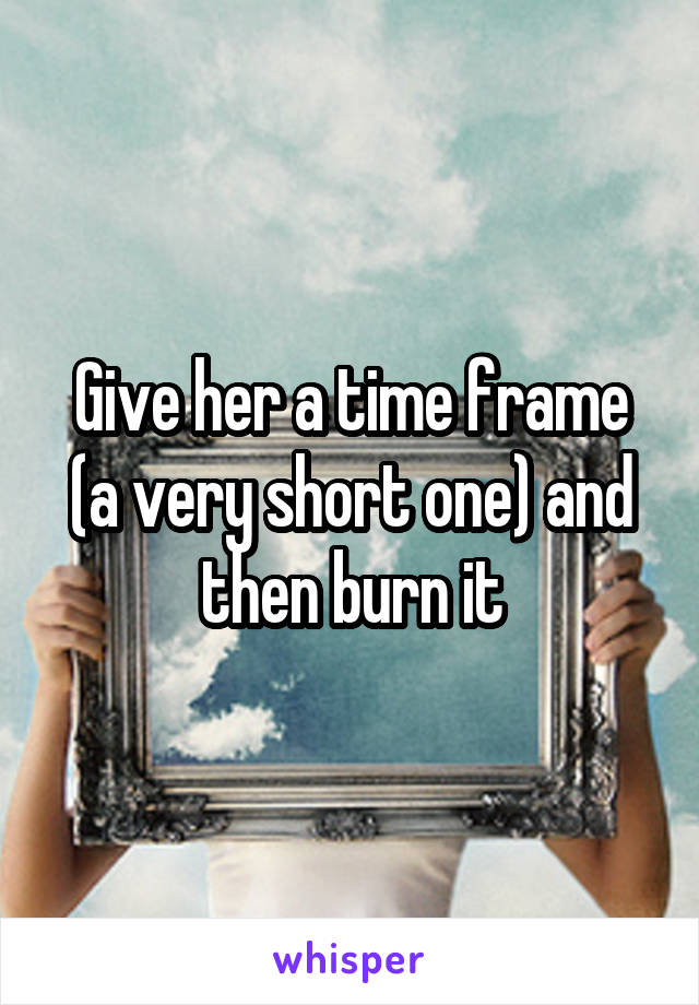 Give her a time frame (a very short one) and then burn it