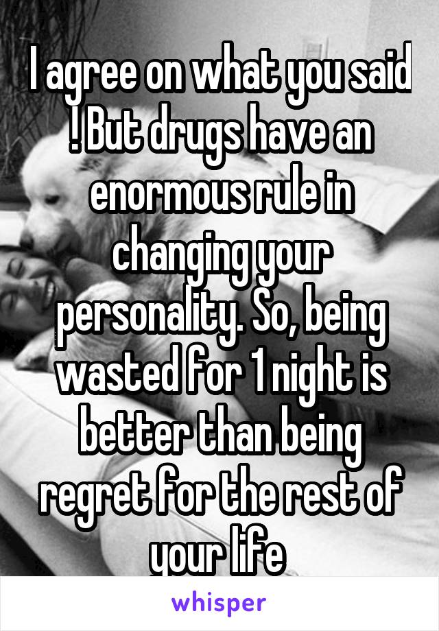 I agree on what you said ! But drugs have an enormous rule in changing your personality. So, being wasted for 1 night is better than being regret for the rest of your life 