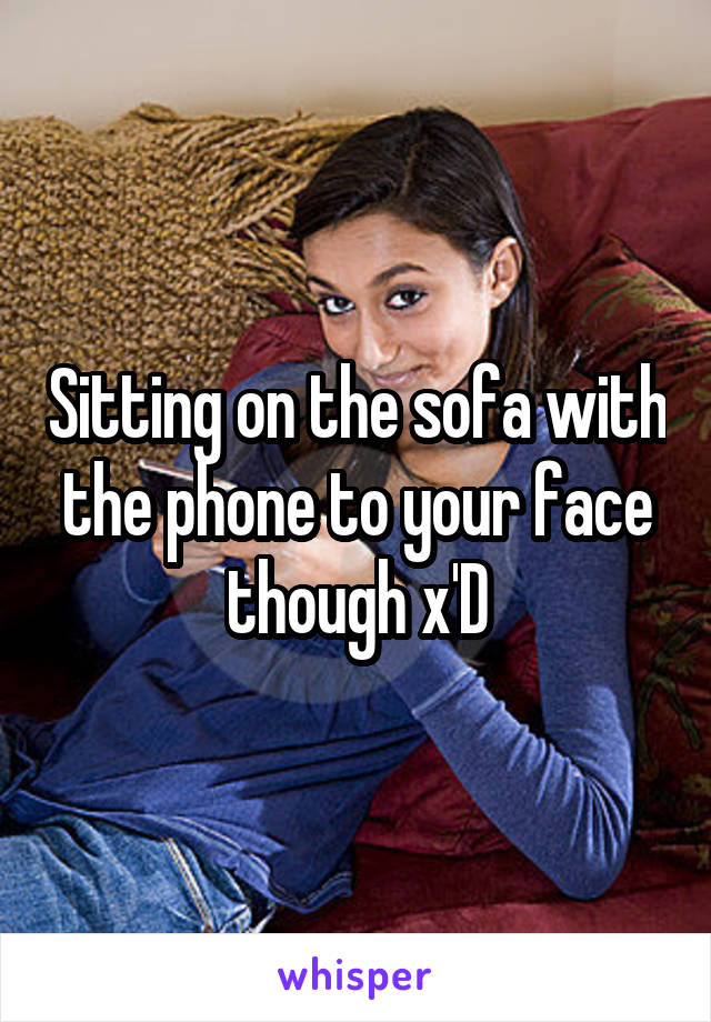 Sitting on the sofa with the phone to your face though x'D