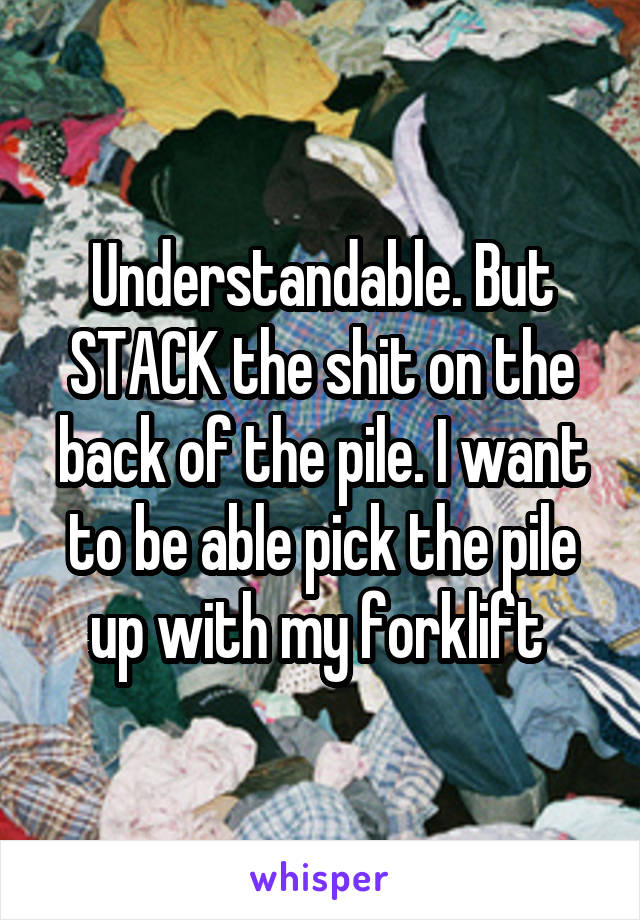 Understandable. But STACK the shit on the back of the pile. I want to be able pick the pile up with my forklift 