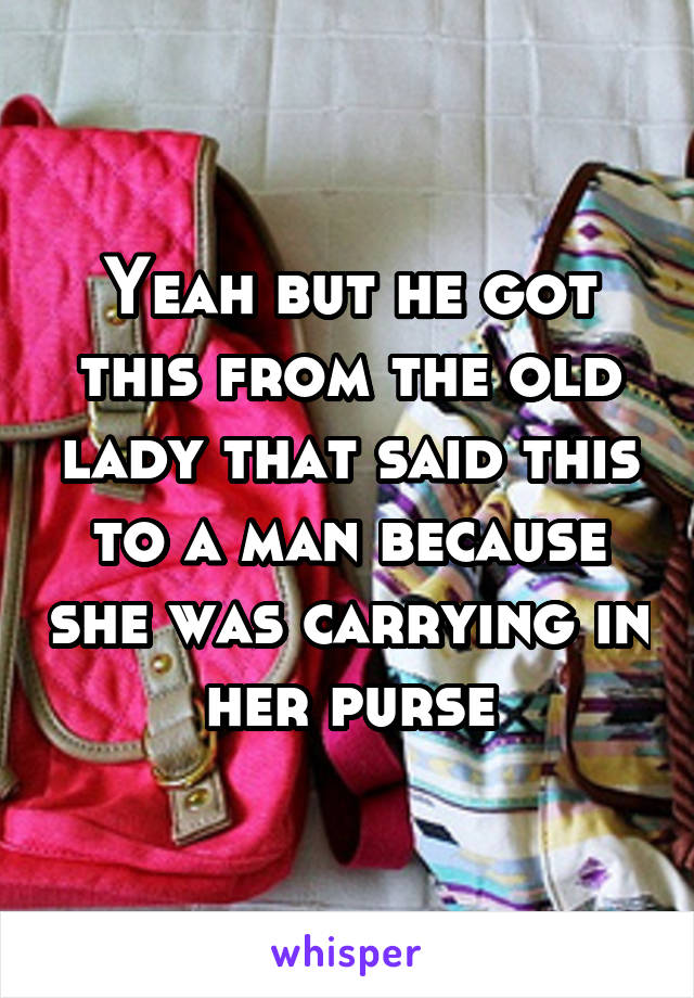 Yeah but he got this from the old lady that said this to a man because she was carrying in her purse