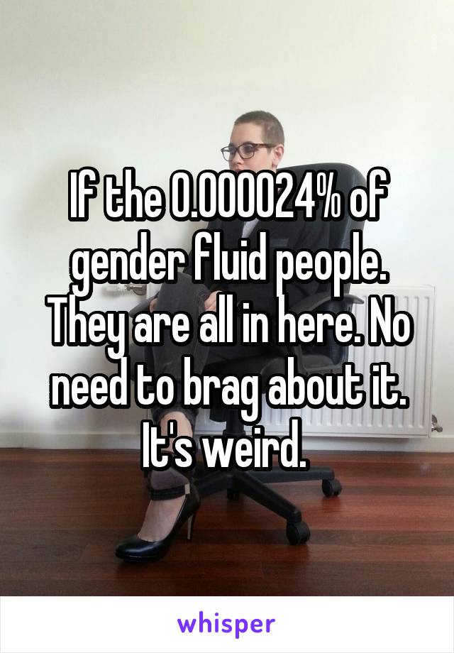 If the 0.000024% of gender fluid people. They are all in here. No need to brag about it. It's weird. 