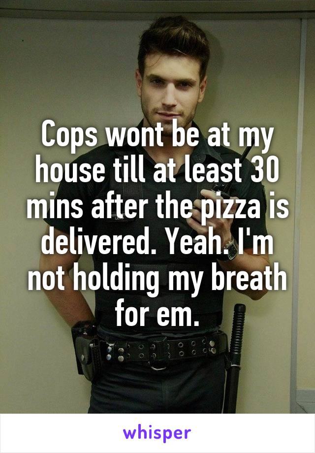 Cops wont be at my house till at least 30 mins after the pizza is delivered. Yeah. I'm not holding my breath for em.