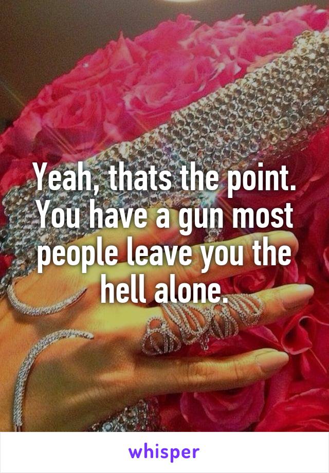 Yeah, thats the point. You have a gun most people leave you the hell alone.