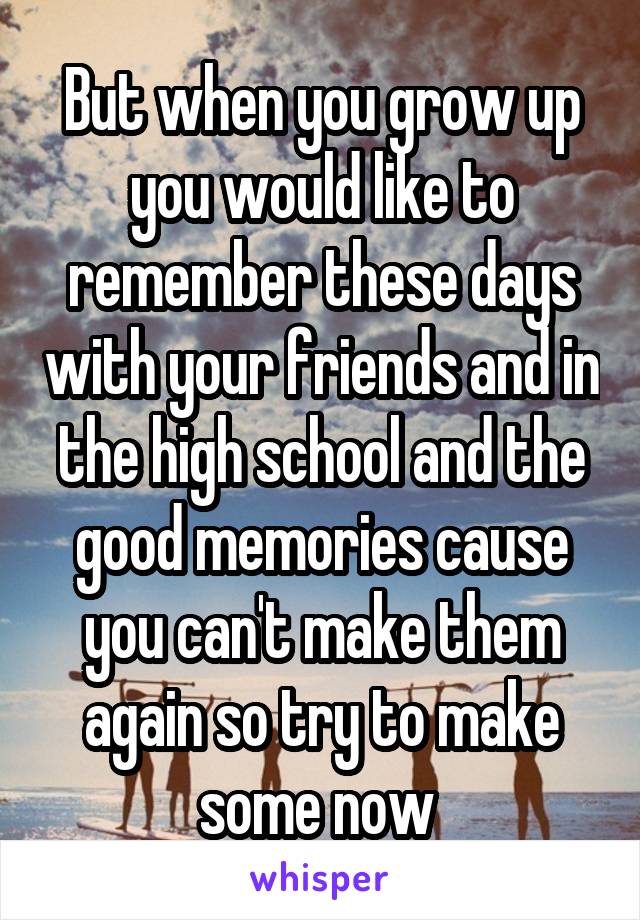But when you grow up you would like to remember these days with your friends and in the high school and the good memories cause you can't make them again so try to make some now 