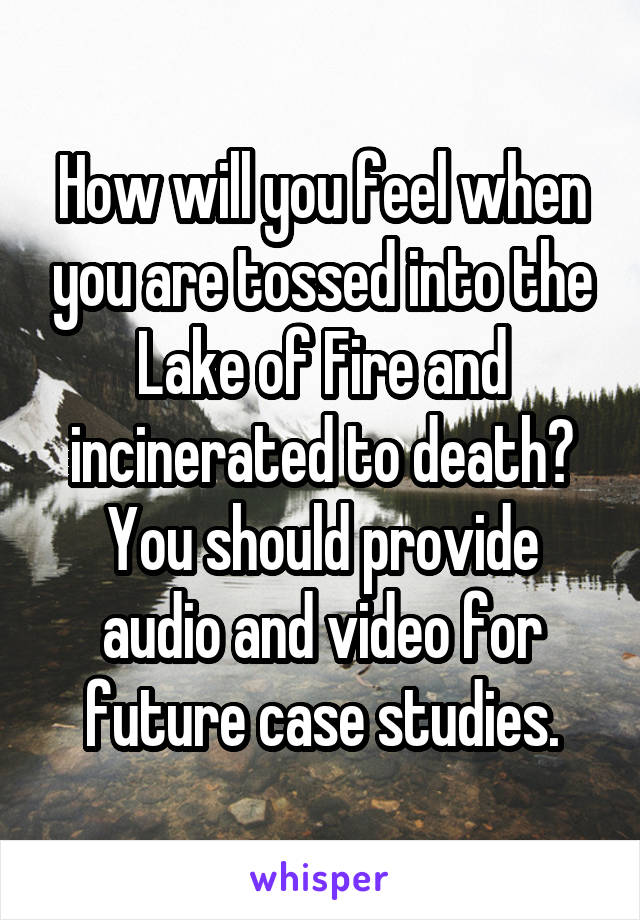 How will you feel when you are tossed into the Lake of Fire and incinerated to death? You should provide audio and video for future case studies.