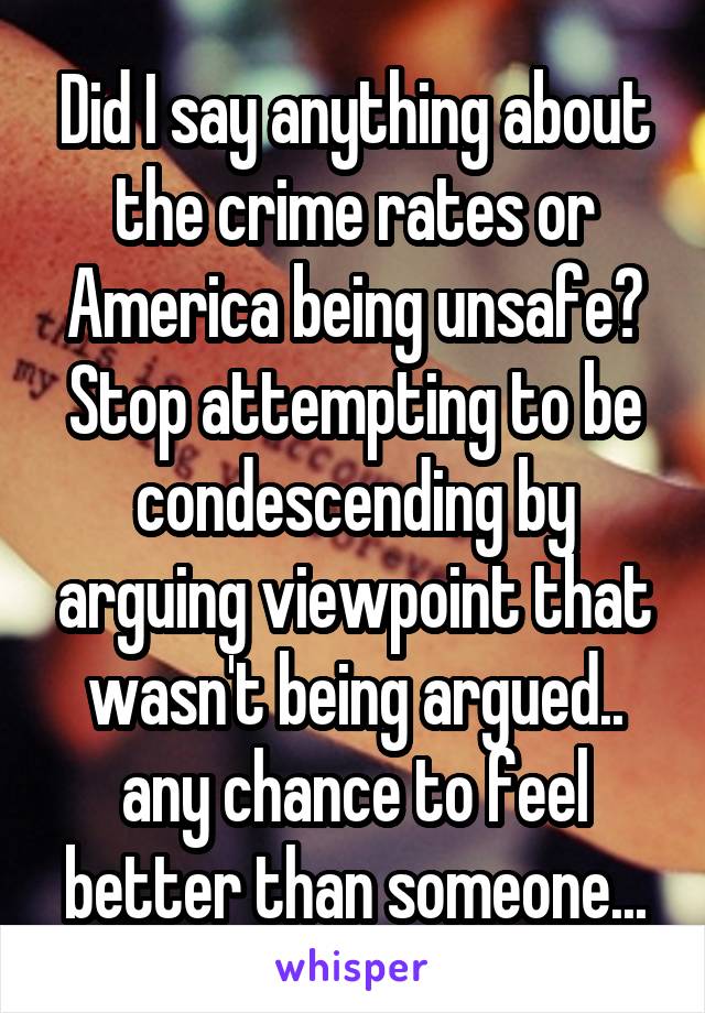 Did I say anything about the crime rates or America being unsafe? Stop attempting to be condescending by arguing viewpoint that wasn't being argued.. any chance to feel better than someone...