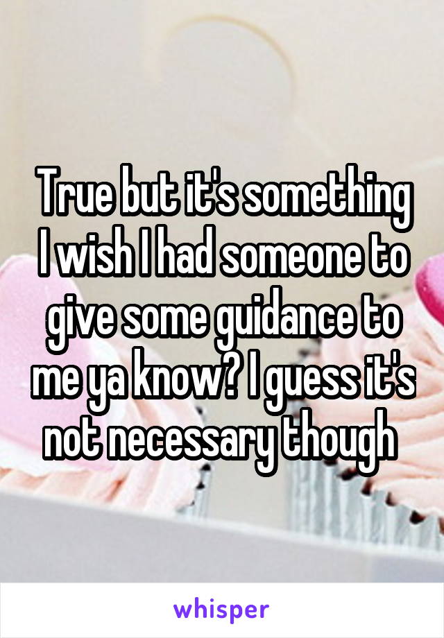 True but it's something I wish I had someone to give some guidance to me ya know? I guess it's not necessary though 