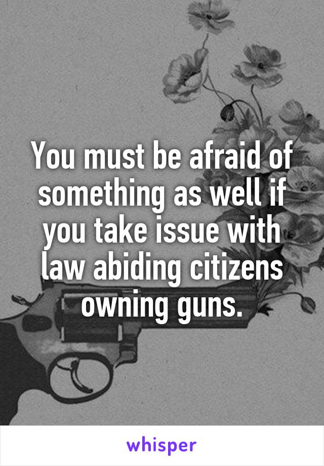 You must be afraid of something as well if you take issue with law abiding citizens owning guns.