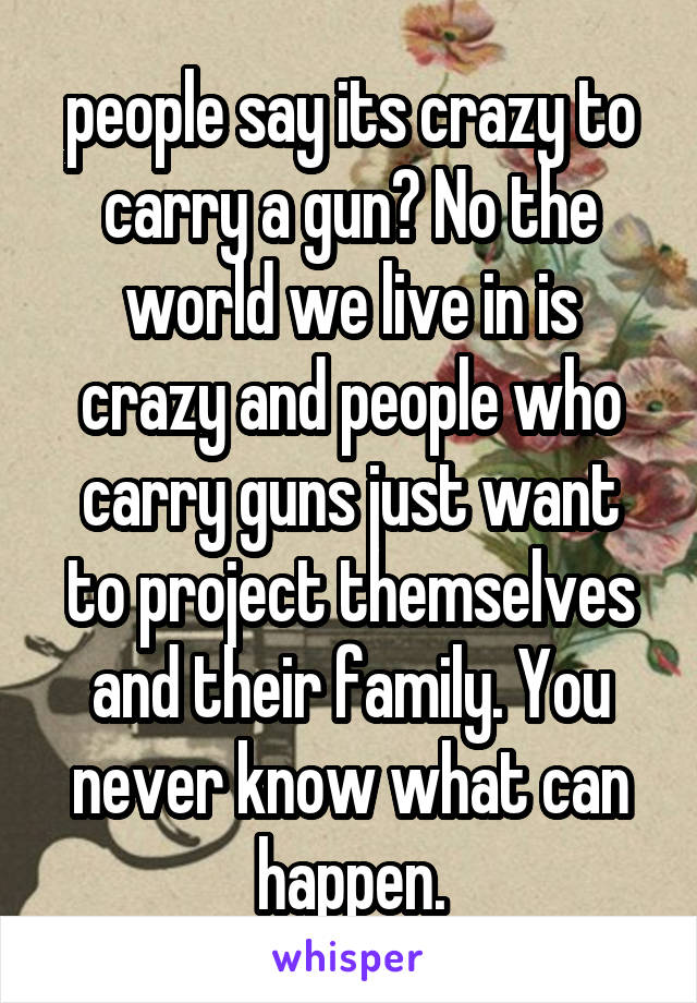 people say its crazy to carry a gun? No the world we live in is crazy and people who carry guns just want to project themselves and their family. You never know what can happen.