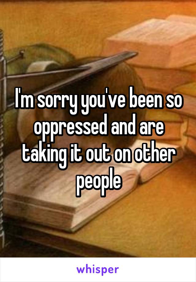 I'm sorry you've been so oppressed and are taking it out on other people