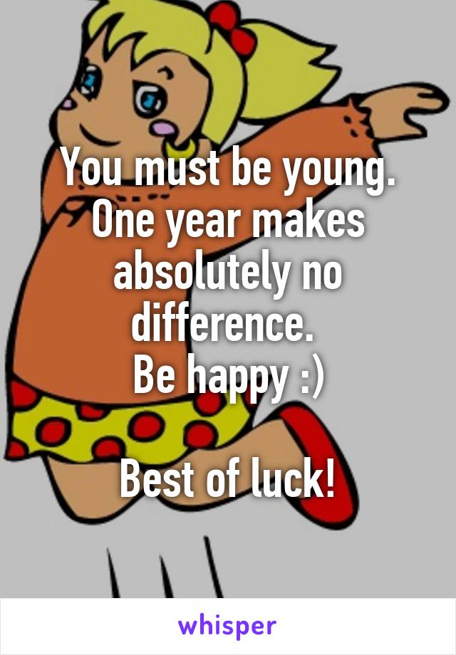 You must be young. One year makes absolutely no difference. 
Be happy :)

Best of luck!