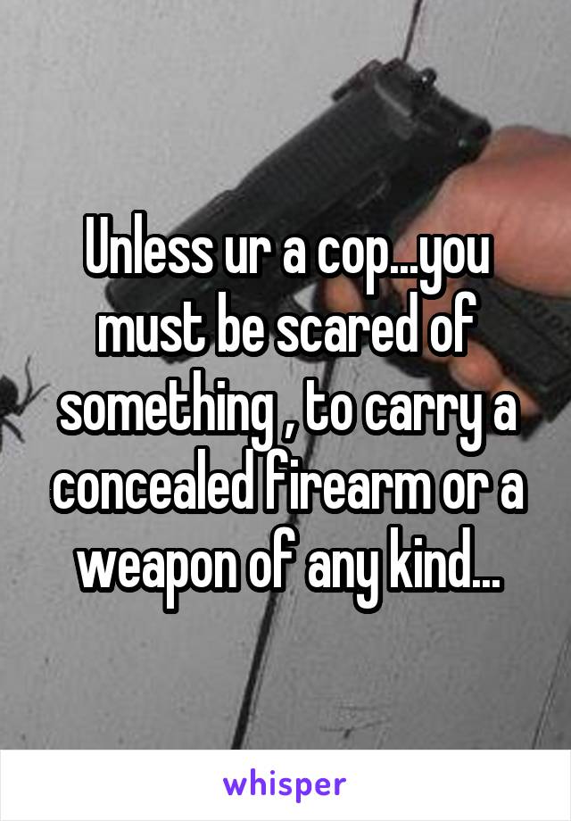 Unless ur a cop...you must be scared of something , to carry a concealed firearm or a weapon of any kind...