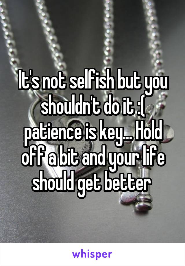 It's not selfish but you shouldn't do it :( patience is key... Hold off a bit and your life should get better 
