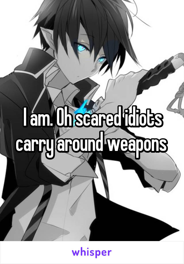 I am. Oh scared idiots carry around weapons 