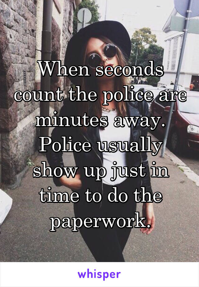 When seconds count the police are minutes away. Police usually show up just in time to do the paperwork.